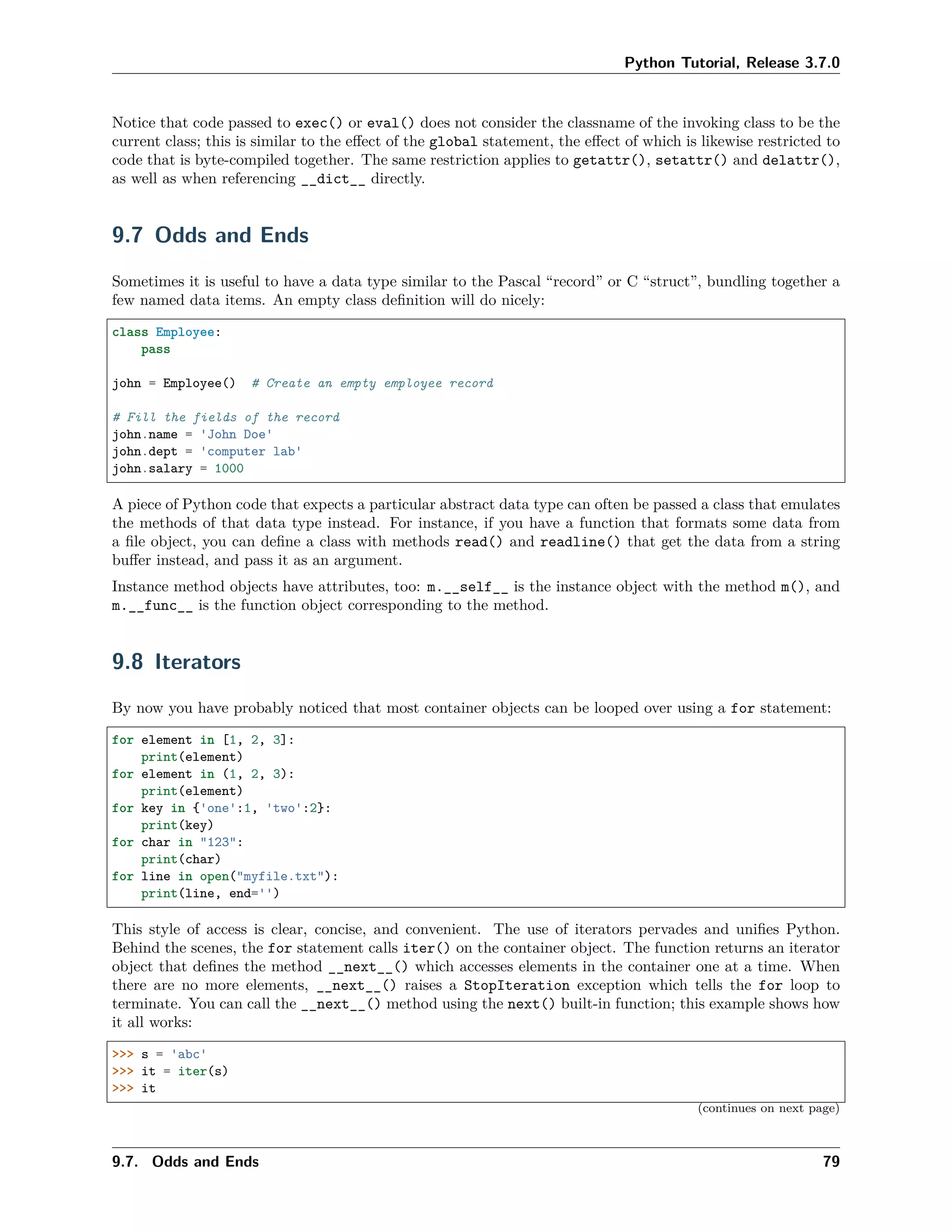Python Tutorial, Release 3.7.0
Notice that code passed to exec() or eval() does not consider the classname of the invoking class to be the
current class; this is similar to the eﬀect of the global statement, the eﬀect of which is likewise restricted to
code that is byte-compiled together. The same restriction applies to getattr(), setattr() and delattr(),
as well as when referencing __dict__ directly.
9.7 Odds and Ends
Sometimes it is useful to have a data type similar to the Pascal “record” or C “struct”, bundling together a
few named data items. An empty class deﬁnition will do nicely:
class Employee:
pass
john = Employee() # Create an empty employee record
# Fill the fields of the record
john.name = 'John Doe'
john.dept = 'computer lab'
john.salary = 1000
A piece of Python code that expects a particular abstract data type can often be passed a class that emulates
the methods of that data type instead. For instance, if you have a function that formats some data from
a ﬁle object, you can deﬁne a class with methods read() and readline() that get the data from a string
buﬀer instead, and pass it as an argument.
Instance method objects have attributes, too: m.__self__ is the instance object with the method m(), and
m.__func__ is the function object corresponding to the method.
9.8 Iterators
By now you have probably noticed that most container objects can be looped over using a for statement:
for element in [1, 2, 3]:
print(element)
for element in (1, 2, 3):
print(element)
for key in {'one':1, 'two':2}:
print(key)
for char in "123":
print(char)
for line in open("myfile.txt"):
print(line, end='')
This style of access is clear, concise, and convenient. The use of iterators pervades and uniﬁes Python.
Behind the scenes, the for statement calls iter() on the container object. The function returns an iterator
object that deﬁnes the method __next__() which accesses elements in the container one at a time. When
there are no more elements, __next__() raises a StopIteration exception which tells the for loop to
terminate. You can call the __next__() method using the next() built-in function; this example shows how
it all works:
>>> s = 'abc'
>>> it = iter(s)
>>> it
(continues on next page)
9.7. Odds and Ends 79
 
