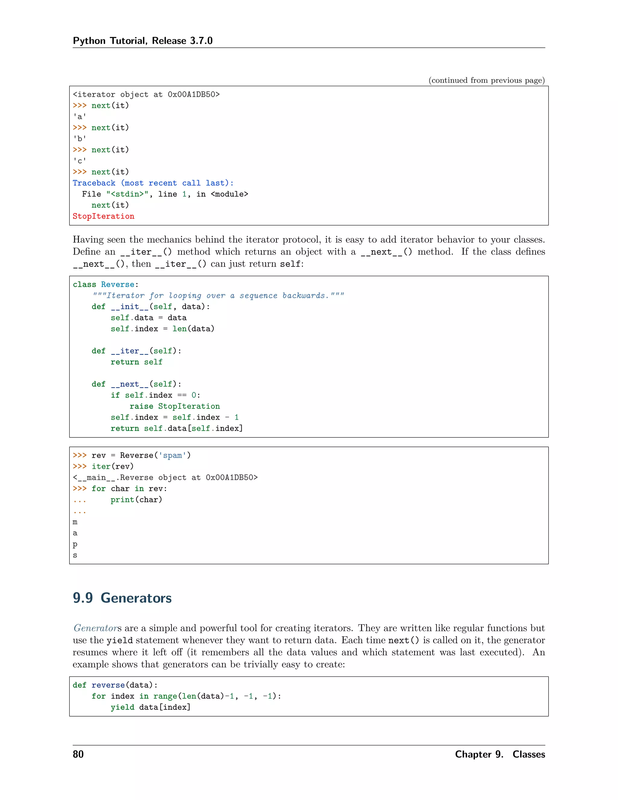 Python Tutorial, Release 3.7.0
(continued from previous page)
<iterator object at 0x00A1DB50>
>>> next(it)
'a'
>>> next(it)
'b'
>>> next(it)
'c'
>>> next(it)
Traceback (most recent call last):
File "<stdin>", line 1, in <module>
next(it)
StopIteration
Having seen the mechanics behind the iterator protocol, it is easy to add iterator behavior to your classes.
Deﬁne an __iter__() method which returns an object with a __next__() method. If the class deﬁnes
__next__(), then __iter__() can just return self:
class Reverse:
"""Iterator for looping over a sequence backwards."""
def __init__(self, data):
self.data = data
self.index = len(data)
def __iter__(self):
return self
def __next__(self):
if self.index == 0:
raise StopIteration
self.index = self.index - 1
return self.data[self.index]
>>> rev = Reverse('spam')
>>> iter(rev)
<__main__.Reverse object at 0x00A1DB50>
>>> for char in rev:
... print(char)
...
m
a
p
s
9.9 Generators
Generators are a simple and powerful tool for creating iterators. They are written like regular functions but
use the yield statement whenever they want to return data. Each time next() is called on it, the generator
resumes where it left oﬀ (it remembers all the data values and which statement was last executed). An
example shows that generators can be trivially easy to create:
def reverse(data):
for index in range(len(data)-1, -1, -1):
yield data[index]
80 Chapter 9. Classes
 
