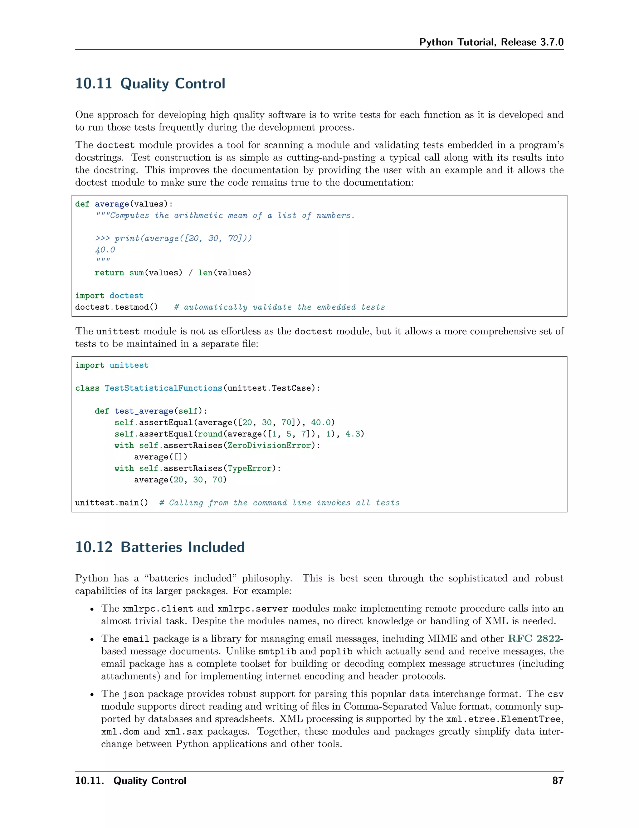 Python Tutorial, Release 3.7.0
10.11 Quality Control
One approach for developing high quality software is to write tests for each function as it is developed and
to run those tests frequently during the development process.
The doctest module provides a tool for scanning a module and validating tests embedded in a program’s
docstrings. Test construction is as simple as cutting-and-pasting a typical call along with its results into
the docstring. This improves the documentation by providing the user with an example and it allows the
doctest module to make sure the code remains true to the documentation:
def average(values):
"""Computes the arithmetic mean of a list of numbers.
>>> print(average([20, 30, 70]))
40.0
"""
return sum(values) / len(values)
import doctest
doctest.testmod() # automatically validate the embedded tests
The unittest module is not as eﬀortless as the doctest module, but it allows a more comprehensive set of
tests to be maintained in a separate ﬁle:
import unittest
class TestStatisticalFunctions(unittest.TestCase):
def test_average(self):
self.assertEqual(average([20, 30, 70]), 40.0)
self.assertEqual(round(average([1, 5, 7]), 1), 4.3)
with self.assertRaises(ZeroDivisionError):
average([])
with self.assertRaises(TypeError):
average(20, 30, 70)
unittest.main() # Calling from the command line invokes all tests
10.12 Batteries Included
Python has a “batteries included” philosophy. This is best seen through the sophisticated and robust
capabilities of its larger packages. For example:
• The xmlrpc.client and xmlrpc.server modules make implementing remote procedure calls into an
almost trivial task. Despite the modules names, no direct knowledge or handling of XML is needed.
• The email package is a library for managing email messages, including MIME and other RFC 2822-
based message documents. Unlike smtplib and poplib which actually send and receive messages, the
email package has a complete toolset for building or decoding complex message structures (including
attachments) and for implementing internet encoding and header protocols.
• The json package provides robust support for parsing this popular data interchange format. The csv
module supports direct reading and writing of ﬁles in Comma-Separated Value format, commonly sup-
ported by databases and spreadsheets. XML processing is supported by the xml.etree.ElementTree,
xml.dom and xml.sax packages. Together, these modules and packages greatly simplify data inter-
change between Python applications and other tools.
10.11. Quality Control 87
 