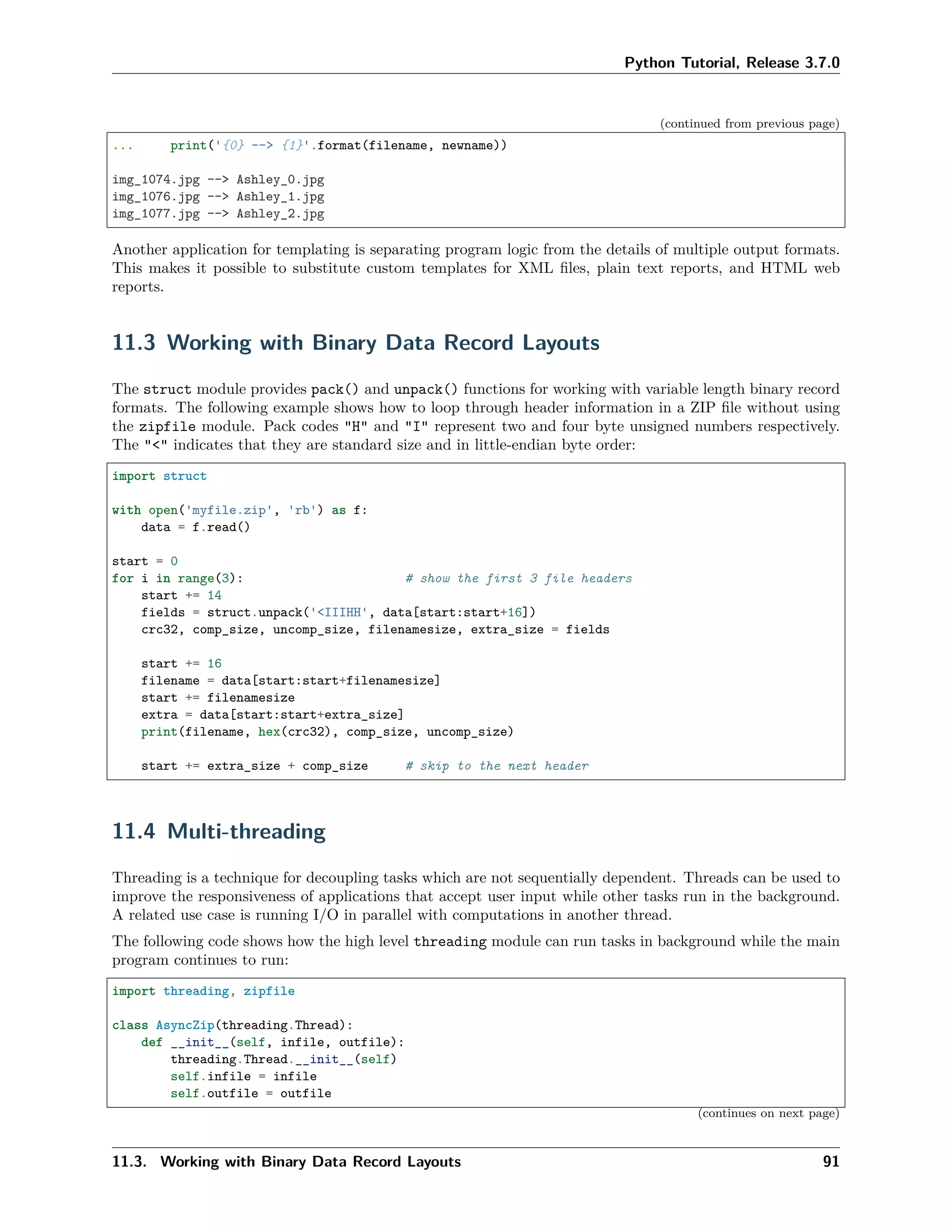 Python Tutorial, Release 3.7.0
(continued from previous page)
... print('{0} --> {1}'.format(filename, newname))
img_1074.jpg --> Ashley_0.jpg
img_1076.jpg --> Ashley_1.jpg
img_1077.jpg --> Ashley_2.jpg
Another application for templating is separating program logic from the details of multiple output formats.
This makes it possible to substitute custom templates for XML ﬁles, plain text reports, and HTML web
reports.
11.3 Working with Binary Data Record Layouts
The struct module provides pack() and unpack() functions for working with variable length binary record
formats. The following example shows how to loop through header information in a ZIP ﬁle without using
the zipfile module. Pack codes "H" and "I" represent two and four byte unsigned numbers respectively.
The "<" indicates that they are standard size and in little-endian byte order:
import struct
with open('myfile.zip', 'rb') as f:
data = f.read()
start = 0
for i in range(3): # show the first 3 file headers
start += 14
fields = struct.unpack('<IIIHH', data[start:start+16])
crc32, comp_size, uncomp_size, filenamesize, extra_size = fields
start += 16
filename = data[start:start+filenamesize]
start += filenamesize
extra = data[start:start+extra_size]
print(filename, hex(crc32), comp_size, uncomp_size)
start += extra_size + comp_size # skip to the next header
11.4 Multi-threading
Threading is a technique for decoupling tasks which are not sequentially dependent. Threads can be used to
improve the responsiveness of applications that accept user input while other tasks run in the background.
A related use case is running I/O in parallel with computations in another thread.
The following code shows how the high level threading module can run tasks in background while the main
program continues to run:
import threading, zipfile
class AsyncZip(threading.Thread):
def __init__(self, infile, outfile):
threading.Thread.__init__(self)
self.infile = infile
self.outfile = outfile
(continues on next page)
11.3. Working with Binary Data Record Layouts 91
 