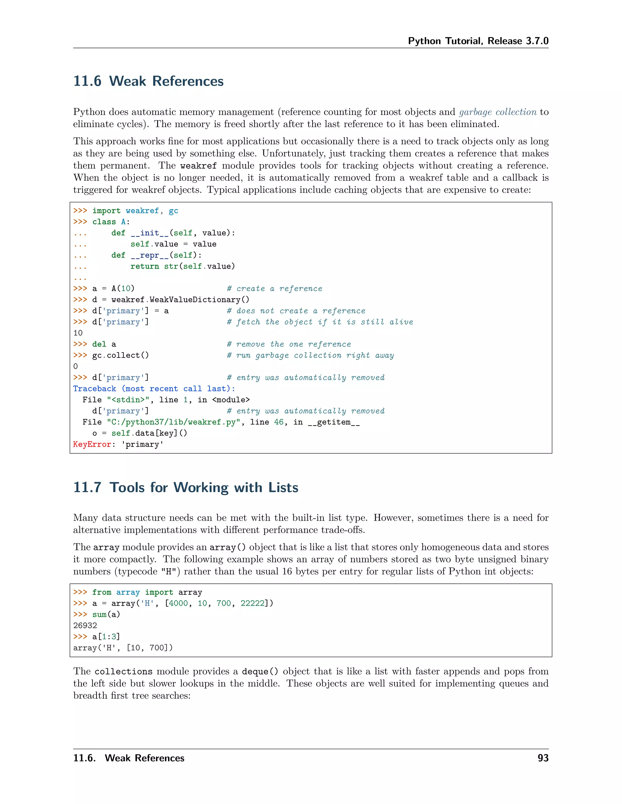 Python Tutorial, Release 3.7.0
11.6 Weak References
Python does automatic memory management (reference counting for most objects and garbage collection to
eliminate cycles). The memory is freed shortly after the last reference to it has been eliminated.
This approach works ﬁne for most applications but occasionally there is a need to track objects only as long
as they are being used by something else. Unfortunately, just tracking them creates a reference that makes
them permanent. The weakref module provides tools for tracking objects without creating a reference.
When the object is no longer needed, it is automatically removed from a weakref table and a callback is
triggered for weakref objects. Typical applications include caching objects that are expensive to create:
>>> import weakref, gc
>>> class A:
... def __init__(self, value):
... self.value = value
... def __repr__(self):
... return str(self.value)
...
>>> a = A(10) # create a reference
>>> d = weakref.WeakValueDictionary()
>>> d['primary'] = a # does not create a reference
>>> d['primary'] # fetch the object if it is still alive
10
>>> del a # remove the one reference
>>> gc.collect() # run garbage collection right away
0
>>> d['primary'] # entry was automatically removed
Traceback (most recent call last):
File "<stdin>", line 1, in <module>
d['primary'] # entry was automatically removed
File "C:/python37/lib/weakref.py", line 46, in __getitem__
o = self.data[key]()
KeyError: 'primary'
11.7 Tools for Working with Lists
Many data structure needs can be met with the built-in list type. However, sometimes there is a need for
alternative implementations with diﬀerent performance trade-oﬀs.
The array module provides an array() object that is like a list that stores only homogeneous data and stores
it more compactly. The following example shows an array of numbers stored as two byte unsigned binary
numbers (typecode "H") rather than the usual 16 bytes per entry for regular lists of Python int objects:
>>> from array import array
>>> a = array('H', [4000, 10, 700, 22222])
>>> sum(a)
26932
>>> a[1:3]
array('H', [10, 700])
The collections module provides a deque() object that is like a list with faster appends and pops from
the left side but slower lookups in the middle. These objects are well suited for implementing queues and
breadth ﬁrst tree searches:
11.6. Weak References 93
 