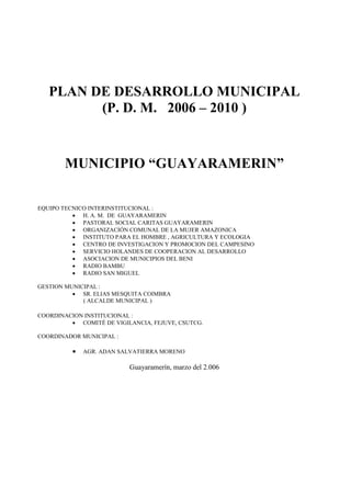 PLAN DE DESARROLLO MUNICIPAL
         (P. D. M. 2006 – 2010 )


       MUNICIPIO “GUAYARAMERIN”

EQUIPO TECNICO INTERINSTITUCIONAL :
           H. A. M. DE GUAYARAMERIN
           PASTORAL SOCIAL CARITAS GUAYARAMERIN
           ORGANIZACIÓN COMUNAL DE LA MUJER AMAZONICA
           INSTITUTO PARA EL HOMBRE , AGRICULTURA Y ECOLOGIA
           CENTRO DE INVESTIGACION Y PROMOCION DEL CAMPESINO
           SERVICIO HOLANDES DE COOPERACION AL DESARROLLO
           ASOCIACION DE MUNICIPIOS DEL BENI
           RADIO BAMBU
           RADIO SAN MIGUEL

GESTION MUNICIPAL :
           SR. ELIAS MESQUITA COIMBRA
             ( ALCALDE MUNICIPAL )

COORDINACION INSTITUCIONAL :
          COMITÉ DE VIGILANCIA, FEJUVE, CSUTCG.

COORDINADOR MUNICIPAL :

             AGR. ADAN SALVATIERRA MORENO

                          Guayaramerín, marzo del 2.006
 