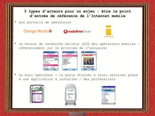 3 types d’acteurs pour un enjeu : être le point d’entrée de référence de l’Internet mobile Les portails de opérateurs  Le moteur de recherche Gallery (GIE des opérateurs mobiles – référencement sur le principe de l’annuaire) Le hors opérateur : la porte d’accès à leurs services grâce à une application à installée / des partenariats 