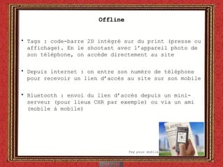 Offline Tags : code-barre 2D intégré sur du print (presse ou affichage). En le shootant avec l’appareil photo de son téléphone, on accède directement au site Depuis internet : on entre son numéro de téléphone pour recevoir un lien d’accès au site sur son mobile Bluetooth : envoi du lien d’accès depuis un mini-serveur (pour lieux CHR par exemple) ou via un ami (mobile à mobile) Tag pour mobile 
