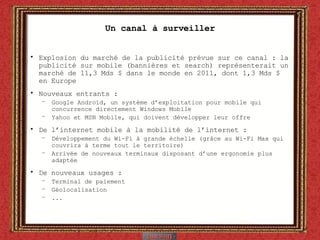 Un canal à surveiller Explosion du marché de la publicité prévue sur ce canal : la publicité sur mobile (bannières et search) représenterait un marché de 11,3 Mds $ dans le monde en 2011, dont 1,3 Mds $ en Europe Nouveaux entrants :  Google Androïd, un système d’exploitation pour mobile qui concurrence directement Windows Mobile Yahoo et MSN Mobile, qui doivent développer leur offre De l’internet mobile à la mobilité de l’internet :  Développement du Wi-Fi à grande échelle (grâce au Wi-Fi Max qui couvrira à terme tout le territoire) Arrivée de nouveaux terminaux disposant d’une ergonomie plus adaptée De nouveaux usages : Terminal de paiement Géolocalisation ... 