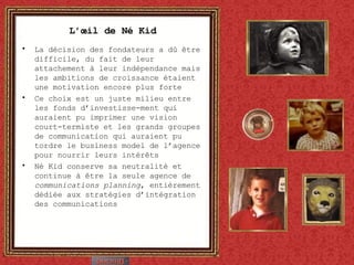 L’œil de Né Kid La décision des fondateurs a dû être difficile, du fait de leur attachement à leur indépendance mais les ambitions de croissance étaient une motivation encore plus forte Ce choix est un juste milieu entre les fonds d’investisse-ment qui auraient pu imprimer une vision court-termiste et les grands groupes de communication qui auraient pu tordre le business model de l’agence pour nourrir leurs intérêts Né Kid conserve sa neutralité et continue à être la seule agence de  communications planning , entièrement dédiée aux stratégies d’intégration des communications 