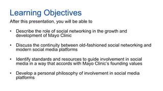 Mayo Clinic Confidential Information – Unauthorized Use or Disclosure is Prohibited 2
Learning Objectives
After this presentation, you will be able to
• Describe the role of social networking in the growth and
development of Mayo Clinic
• Discuss the continuity between old-fashioned social networking and
modern social media platforms
• Identify standards and resources to guide involvement in social
media in a way that accords with Mayo Clinic’s founding values
• Develop a personal philosophy of involvement in social media
platforms
 