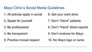 Mayo Clinic’s Social Media Guidelines
1. All policies apply in social
2. Speak for yourself
3. Be professional
4. Be transparent
5. Practice mutual respect
6. Get your work done
7. Don’t “friend” patients
8. Don’t “friend” direct reports
9. Don’t endorse for Mayo
10. No Mayo logo or name
 