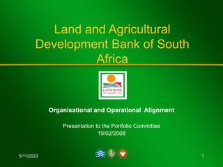 5/11/2023 1
Land and Agricultural
Development Bank of South
Africa
Organisational and Operational Alignment
Presentation to the Portfolio Committee
19/02/2008
 