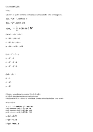 Gabarito 08/02/2014
Turma 1
1)Escreva os quatro primeiros termos das sequências dadas pelos termos gerais:

a)a1 = 3.1 – 1 = 3 – 1 = 2
a2 = 3.2 – 1 = 6-1 = 5
a3 = 3.3 -1 = 9 – 1 = 8
a4 = 3.4 – 1 = 12 – 1 = 11

b) a1 = 21-1 = 20 = 1
a2 = 22-1 = 2
a3 = 23-1 = 2² = 4
a4 = 24-1 = 23 = 8

c) a1 = 1/1 = 1
a2 = ½
a3 = 1/3
a4 = 1/4

2) Dado a sucessão de termo geral An=(1+3n)/2n :
A) Calcule a soma dos quatro primeiros termos;
B)verifique se 31/20 é termo da sucessão e, em caso afirmativo,indique a sua ordem.
an=(1+3n)/2n
A) a1=1 ---->
a2=2 ---------->
a3=3 ---------->
a4=4 ---------->

a1=(1+3.1)/2.1 = 4/2 = 2
a2=(1+3.2)/2.2 = 7/4
a3=(1+3.3)/2.3 = 10/6
a4=(1+3.4)/2.4 = 13/8

sn=(a1+an).n/2
s4=(2+13/8).4/2
s4=( 2/1 + 13/8 ) .2

 