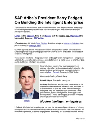 Page 1 of 10
SAP Ariba’s President Barry Padgett
On Building the Intelligent Enterprise
Transcript of a discussion on how business functions such as procurement and supply
chain management help businesses extract broad insights and accelerate strategic
intelligence benefits.
Listen to the podcast. Find it on iTunes. Get the mobile app. Download the
transcript. Sponsor: SAP Ariba.
Dana Gardner: Hi, this is Dana Gardner, Principal Analyst at Interarbor Solutions, and
you’re listening to BriefingsDirect.
Our next digital business innovation discussion explores how certain critical business
functions provide unique vantage points from which to derive and act on new breeds of
enterprise intelligence.
These classic functions -- like procurement and supply chain management -- are proven
catalysts for new value as businesses seek better ways to make sense of all of their data
and to build more intelligent processes.
Here to help us explore how businesses can best
operate internally -- and across extended networks -- to
extract insights and accelerate improved decision-
making is Barry Padgett, President of SAP Ariba.
Welcome to BriefingsDirect, Barry.
Barry Padgett: Thanks for having me.
Gardner: Businesses want to make more sense of the
oceans of data they create and encounter, and even to
automate more of what will make them increasingly
intelligent. Why are traditional core processes -- like
procurement, spend management, and supply chain
management -- newly advantageous when it comes to
allowing businesses to transform?
Modern intelligent enterprises
Padgett: We have had a really great run over the last several years in terms of bringing
intelligence and modernization to the front ends of our businesses. We have focused on
customer experience, customer engagement, and linking our business activities directly
Padgett
 