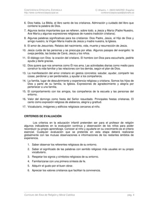 CONFERENCIA EPISCOPAL ESPAÑOLA                                C/ Añastro, 1. 28033 MADRID (España)
 http://www.conferenciaepiscopal.es                                 conferenciaepiscopal@planalfa.es



 6. Dios habla. La Biblia, el libro santo de los cristianos. Admiración y cuidado del libro que
    contiene la palabra de Dios.
 7. Algunos textos importantes que se refieren, sobre todo, a Jesús y María (Padre Nuestro,
    Ave María y algunas expresiones religiosas de nuestra tradición cristiana).
 8. Algunas palabras significativas para los cristianos: Dios Padre, Jesús, el Hijo de Dios y
    amigo nuestro, la Virgen María madre de Jesús y madre nuestra, la Iglesia.
 9. El amor de Jesucristo. Relatos del nacimiento, vida, muerte y resurrección de Jesús.
10. Jesús cuida de las personas y se preocupa por ellas. Algunos pasajes del evangelio: la
    oveja perdida, las bodas de Caná, Jesús y los niños.
11. El diálogo con Dios: la oración del cristiano. El hombre con Dios para escucharle, pedirle
    ayuda y darle gracias.
12. Dios quiere que nos amemos como Él nos ama. Las actividades diarias como medio para
    construir la vida familiar y las relaciones con los demás, según el plan de Dios.
13. La manifestación del amor cristiano en gestos concretos: saludar, ayudar, compartir las
    cosas, perdonar y ser perdonados, y ayudar a los compañeros.
14. La familia, lugar de descubrimiento y experiencia religiosa y cristiana. Somos los hijos de
    Dios y parte de su familia, la Iglesia. Expresiones de agradecimiento y alegría por
    pertenecer a una familia.
15. El comportamiento con los amigos, los compañeros de la escuela y las personas del
    entorno.
16. Valor del domingo como fiesta del Señor resucitado. Principales fiestas cristianas. El
    canto como expresión religiosa de alabanza, alegría y gratitud.
17. Vocabulario, imágenes y edificios religiosos cercanos al niño.


 CRITERIOS DE EVALUACIÓN

        Los criterios en la educación infantil pretenden ser para el profesor de religión
 algunos indicadores en la evaluación continua y observación de los niños para poder
 reconducir su propio aprendizaje. Conocer al niño y ayudarle en su crecimiento es el criterio
 esencial. Cualquier evaluación que se pretenda en esta etapa deberá realizarse
 globalmente con las mutuas observaciones e informaciones de los restantes ámbitos de
 experiencia.

    1. Saber observar los referentes religiosos de su entorno.
    2. Saber el significado de las palabras con sentido religioso más usuales en su propio
       vocabulario.
    3. Respetar los signos y símbolos religiosos de su entorno.
    4. Familiarizarse con una primera síntesis de fe.
    5. Adquirir el gusto por el buen obrar.
    6. Apreciar los valores cristianos que facilitan la convivencia.




 Currículo del Área de Religión y Moral Católica                                             pág. 4
 