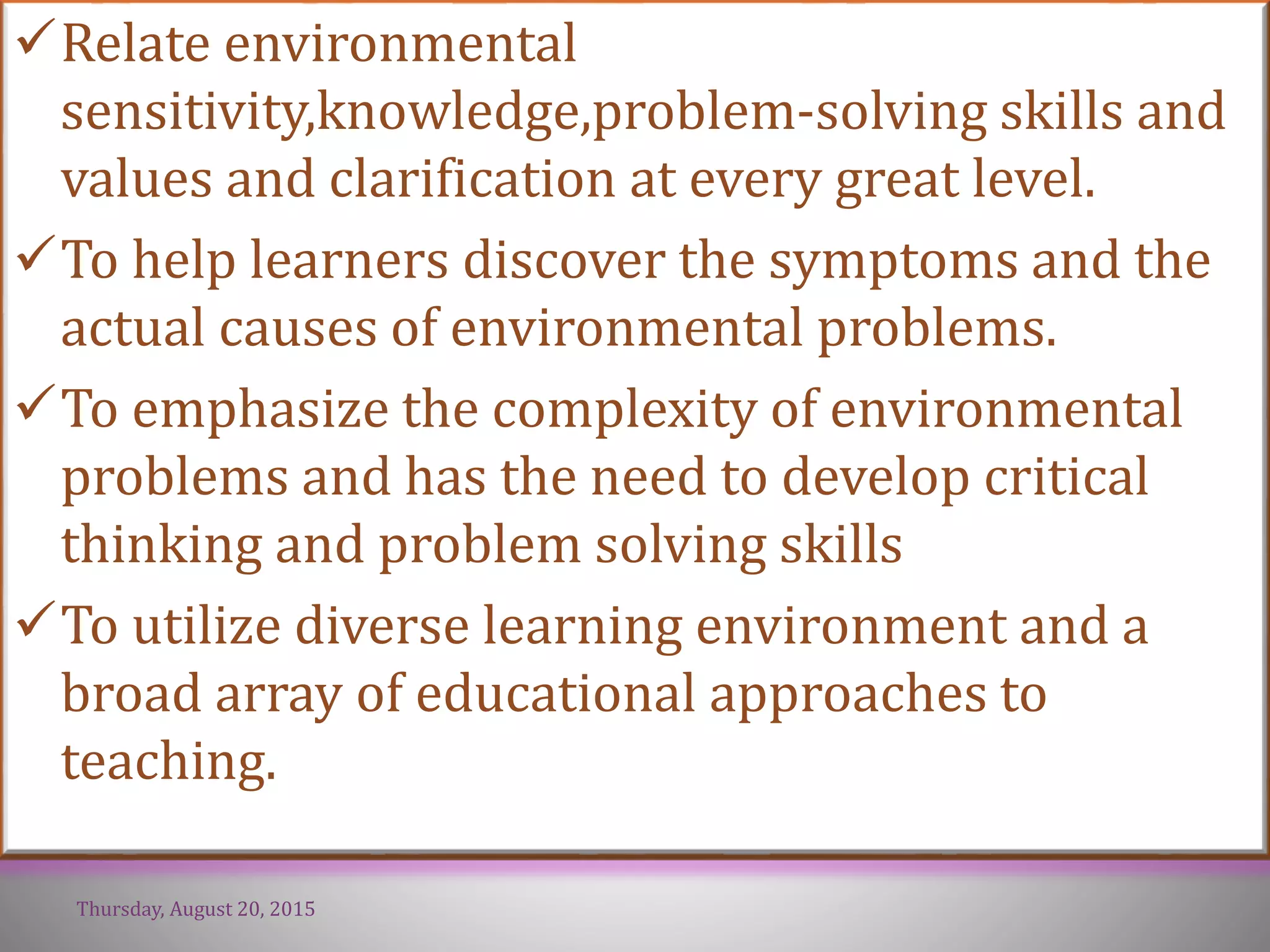 Relate environmental
sensitivity,knowledge,problem-solving skills and
values and clarification at every great level.
To help learners discover the symptoms and the
actual causes of environmental problems.
To emphasize the complexity of environmental
problems and has the need to develop critical
thinking and problem solving skills
To utilize diverse learning environment and a
broad array of educational approaches to
teaching.
Thursday, August 20, 2015
 