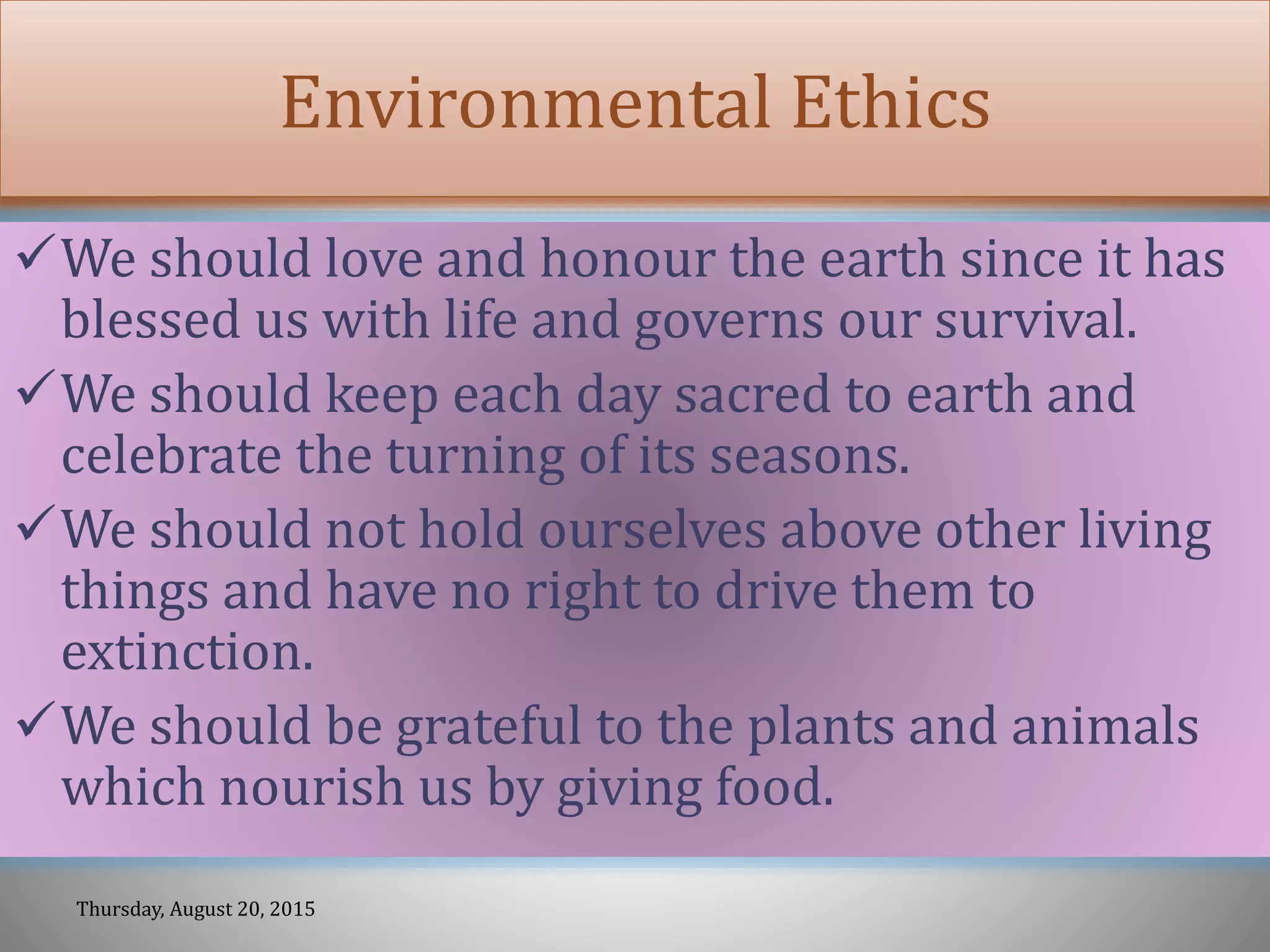 Environmental Ethics
We should love and honour the earth since it has
blessed us with life and governs our survival.
We should keep each day sacred to earth and
celebrate the turning of its seasons.
We should not hold ourselves above other living
things and have no right to drive them to
extinction.
We should be grateful to the plants and animals
which nourish us by giving food.
Thursday, August 20, 2015
 