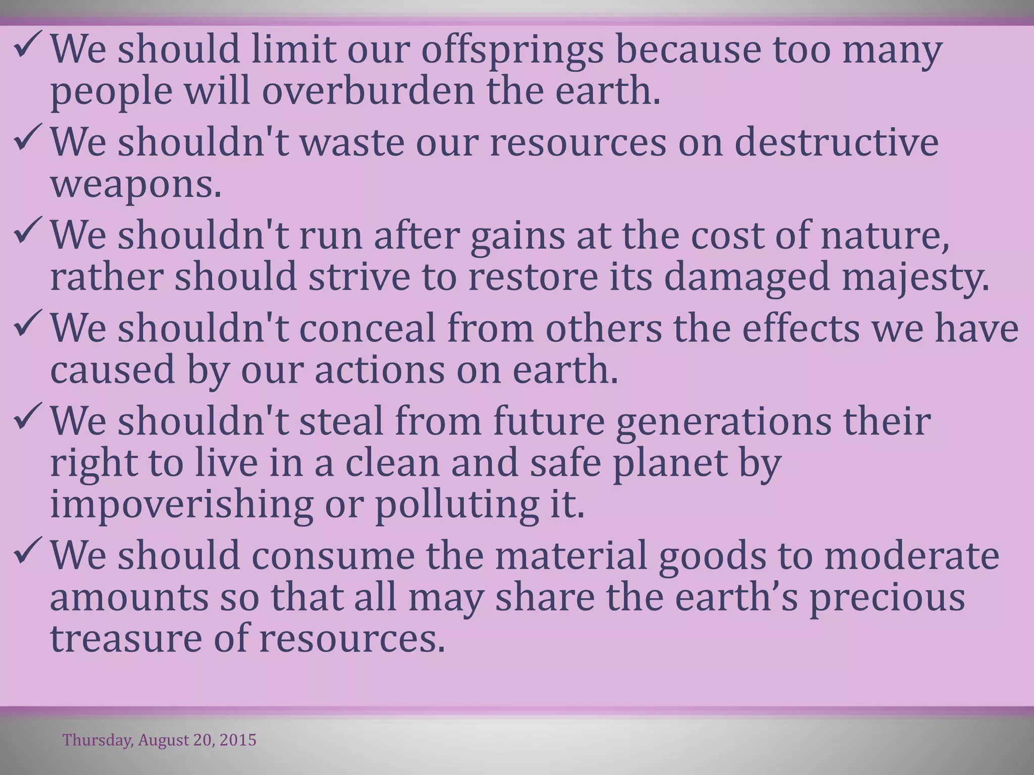 We should limit our offsprings because too many
people will overburden the earth.
We shouldn't waste our resources on destructive
weapons.
We shouldn't run after gains at the cost of nature,
rather should strive to restore its damaged majesty.
We shouldn't conceal from others the effects we have
caused by our actions on earth.
We shouldn't steal from future generations their
right to live in a clean and safe planet by
impoverishing or polluting it.
We should consume the material goods to moderate
amounts so that all may share the earth’s precious
treasure of resources.
Thursday, August 20, 2015
 