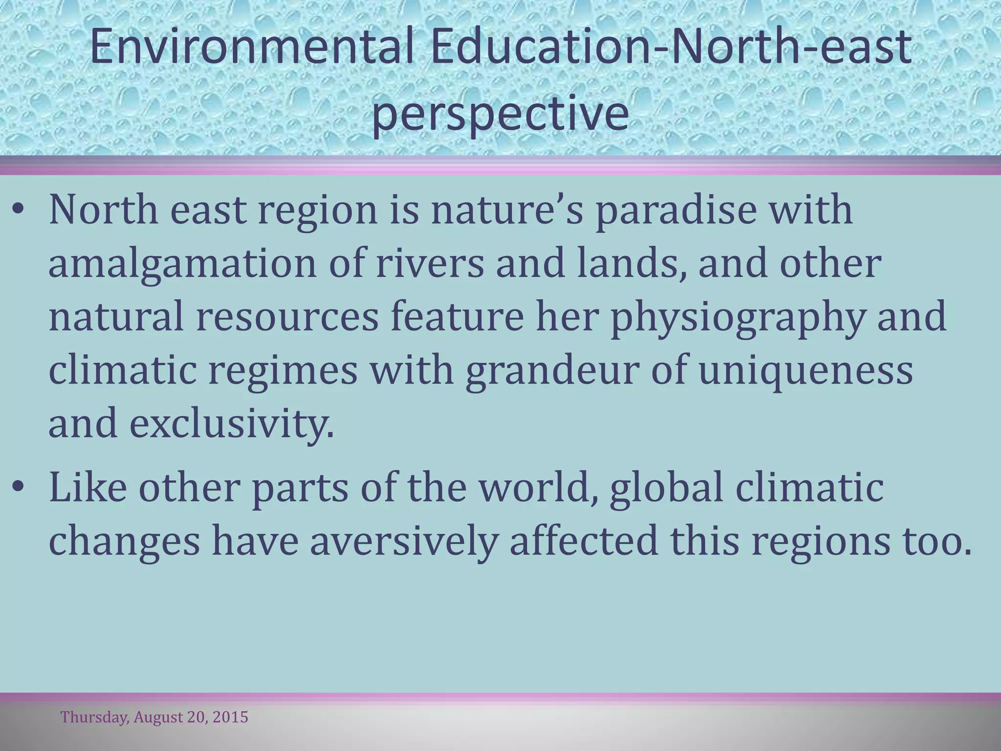 Environmental Education-North-east
perspective
• North east region is nature’s paradise with
amalgamation of rivers and lands, and other
natural resources feature her physiography and
climatic regimes with grandeur of uniqueness
and exclusivity.
• Like other parts of the world, global climatic
changes have aversively affected this regions too.
Thursday, August 20, 2015
 
