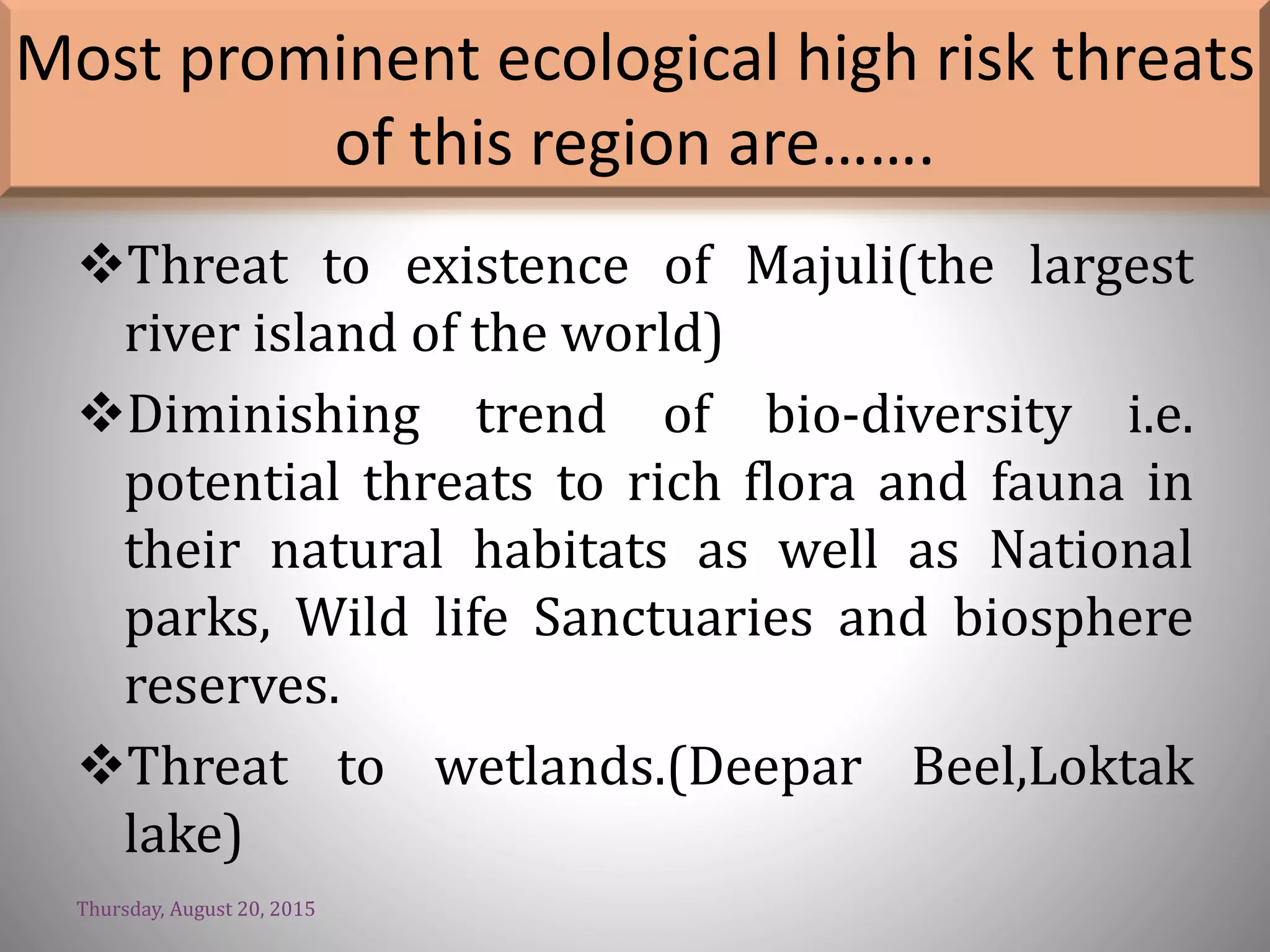 Most prominent ecological high risk threats
of this region are…….
Threat to existence of Majuli(the largest
river island of the world)
Diminishing trend of bio-diversity i.e.
potential threats to rich flora and fauna in
their natural habitats as well as National
parks, Wild life Sanctuaries and biosphere
reserves.
Threat to wetlands.(Deepar Beel,Loktak
lake)
Thursday, August 20, 2015
 