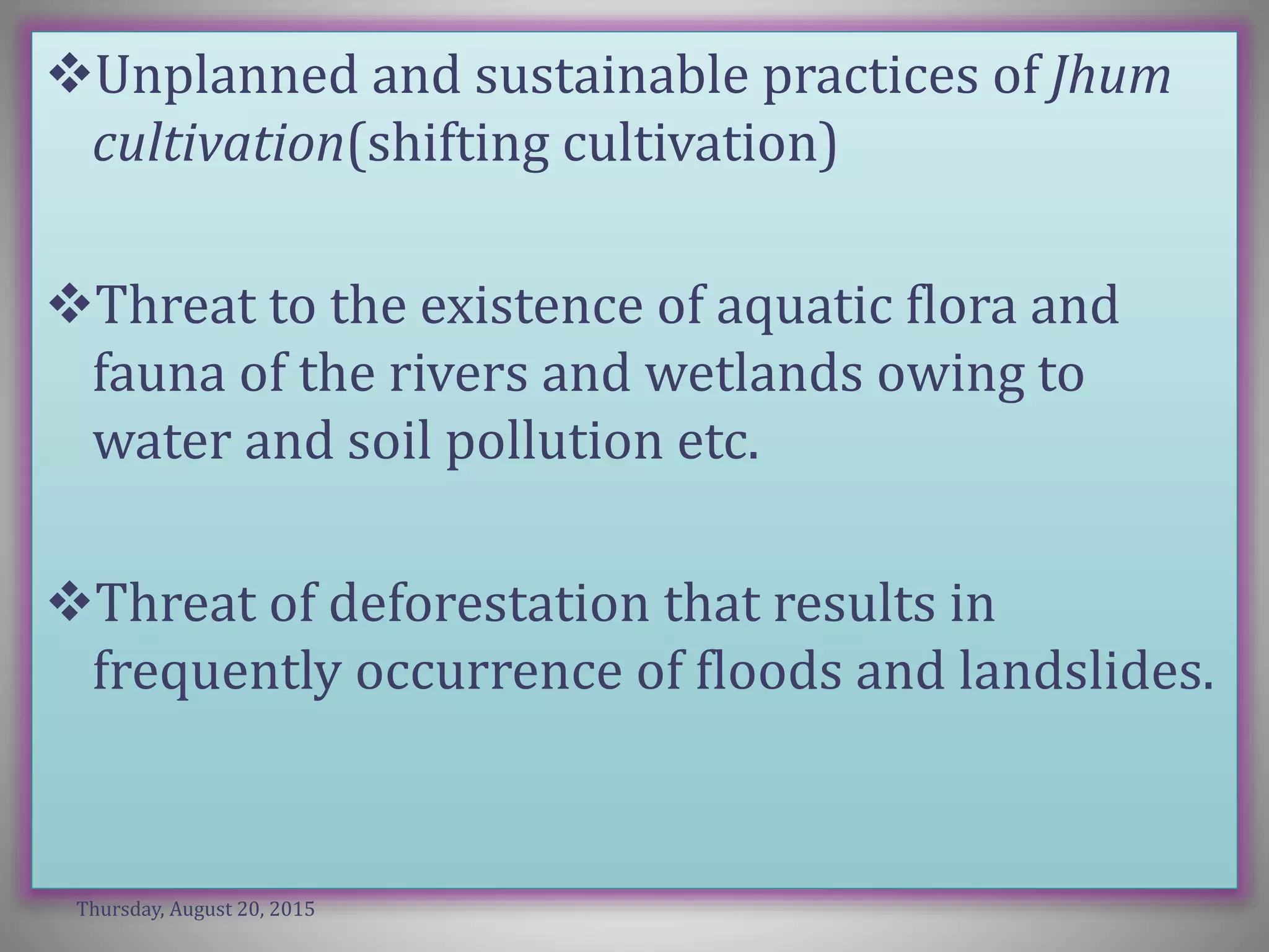 Unplanned and sustainable practices of Jhum
cultivation(shifting cultivation)
Threat to the existence of aquatic flora and
fauna of the rivers and wetlands owing to
water and soil pollution etc.
Threat of deforestation that results in
frequently occurrence of floods and landslides.
Thursday, August 20, 2015
 