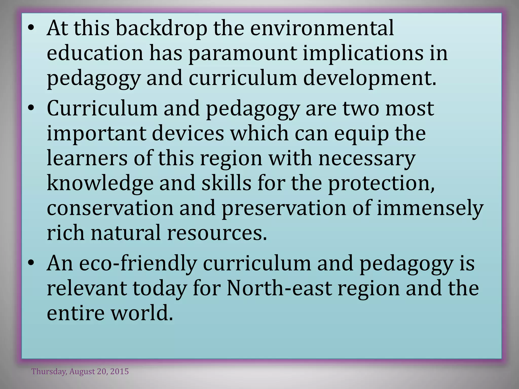 • At this backdrop the environmental
education has paramount implications in
pedagogy and curriculum development.
• Curriculum and pedagogy are two most
important devices which can equip the
learners of this region with necessary
knowledge and skills for the protection,
conservation and preservation of immensely
rich natural resources.
• An eco-friendly curriculum and pedagogy is
relevant today for North-east region and the
entire world.
Thursday, August 20, 2015
 