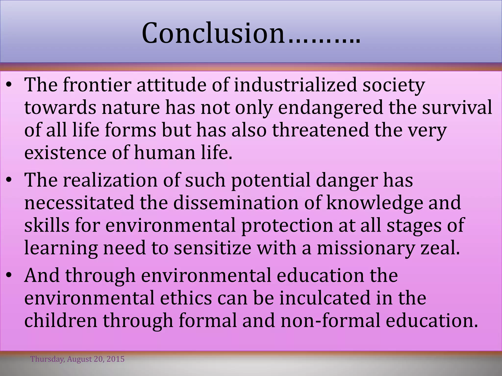 Conclusion……….
• The frontier attitude of industrialized society
towards nature has not only endangered the survival
of all life forms but has also threatened the very
existence of human life.
• The realization of such potential danger has
necessitated the dissemination of knowledge and
skills for environmental protection at all stages of
learning need to sensitize with a missionary zeal.
• And through environmental education the
environmental ethics can be inculcated in the
children through formal and non-formal education.
Thursday, August 20, 2015
 