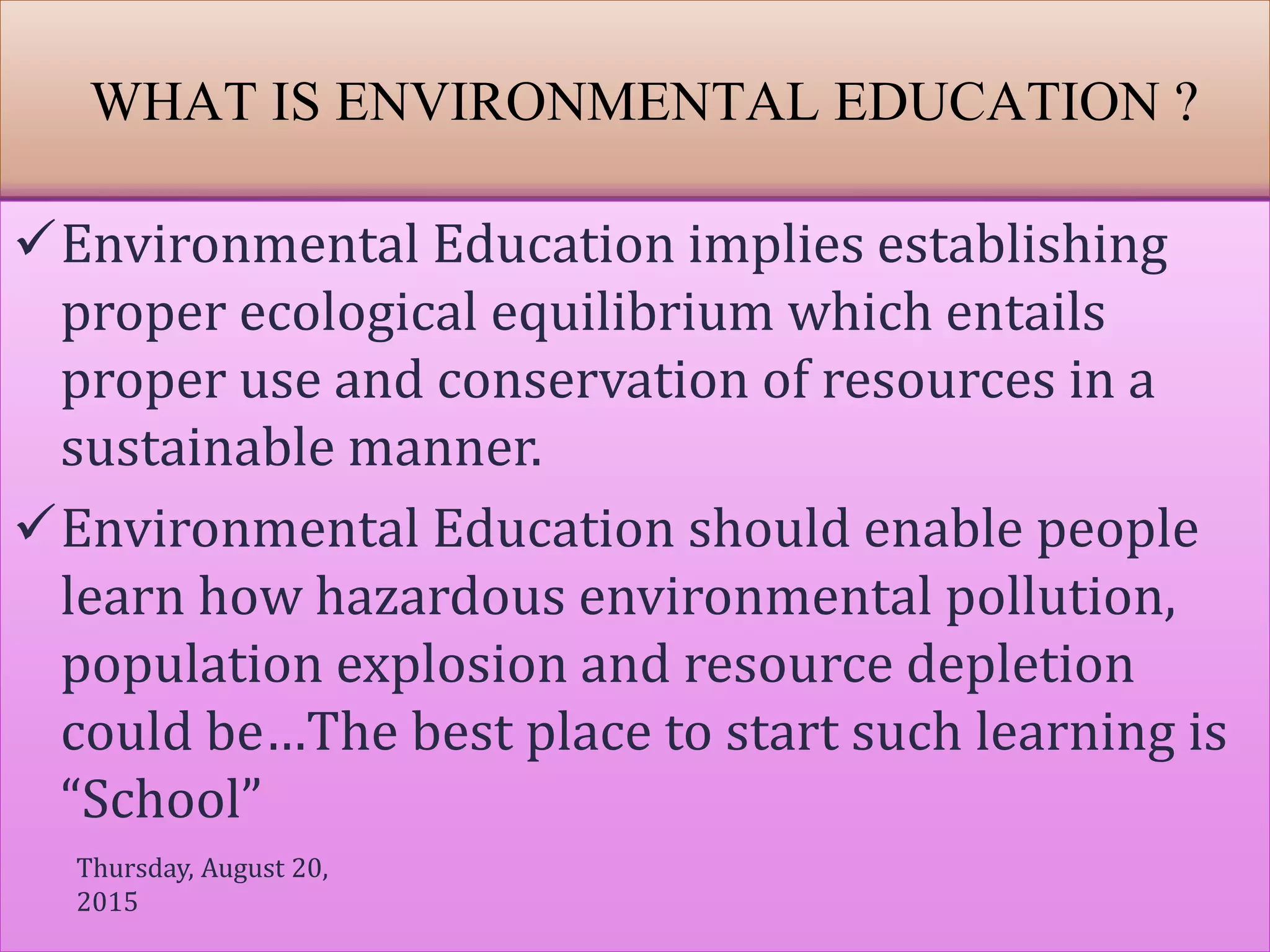 WHAT IS ENVIRONMENTAL EDUCATION ?
Environmental Education implies establishing
proper ecological equilibrium which entails
proper use and conservation of resources in a
sustainable manner.
Environmental Education should enable people
learn how hazardous environmental pollution,
population explosion and resource depletion
could be…The best place to start such learning is
“School”
Thursday, August 20,
2015
 