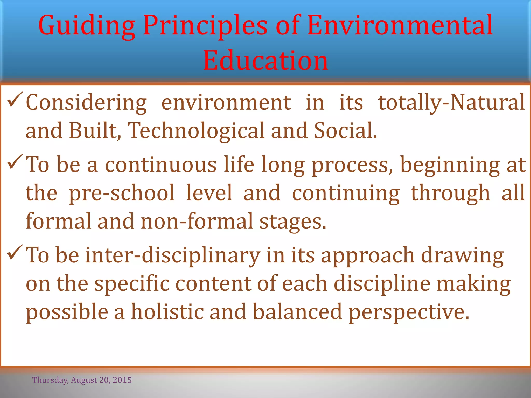 Guiding Principles of Environmental
Education
Considering environment in its totally-Natural
and Built, Technological and Social.
To be a continuous life long process, beginning at
the pre-school level and continuing through all
formal and non-formal stages.
To be inter-disciplinary in its approach drawing
on the specific content of each discipline making
possible a holistic and balanced perspective.
Thursday, August 20, 2015
 