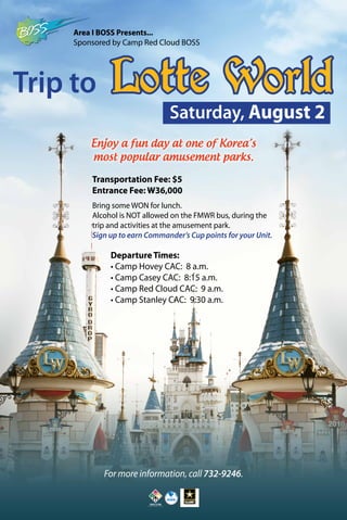 For more information, call 732-9246.
Trip to Lotte World
Departure Times:
• Camp Hovey CAC: 8 a.m.
• Camp Casey CAC: 8:15 a.m.
• Camp Red Cloud CAC: 9 a.m.
• Camp Stanley CAC: 9:30 a.m.
Transportation Fee: $5
Entrance Fee: W36,000
Bring some WON for lunch.
Alcohol is NOT allowed on the FMWR bus, during the
trip and activities at the amusement park.
Sign up to earn Commander’s Cup points for your Unit.
Enjoy a fun day at one of Korea’s
most popular amusement parks.
Saturday, August 2
Area I BOSS Presents...
Sponsored by Camp Red Cloud BOSS
 