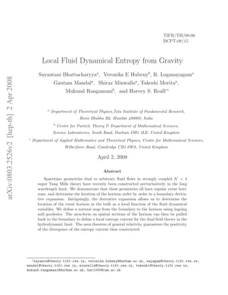 TIFR/TH/08-06
                                                                                                                        DCPT-08/15



                                                   Local Fluid Dynamical Entropy from Gravity
                                                 Sayantani Bhattacharyyaa, Veronika E Hubenyb , R. Loganayagama
arXiv:0803.2526v2 [hep-th] 2 Apr 2008




                                                           Gautam Mandala, Shiraz Minwallaa, Takeshi Moritaa,
                                                                   Mukund Rangamanib, and Harvey S. Reallc∗


                                                      a   Department of Theoretical Physics,Tata Institute of Fundamental Research,
                                                                           Homi Bhabha Rd, Mumbai 400005, India
                                                           b   Centre for Particle Theory & Department of Mathematical Sciences,
                                                           Science Laboratories, South Road, Durham DH1 3LE, United Kingdom
                                         c   Department of Applied Mathematics and Theoretical Physics, Centre for Mathematical Sciences,
                                                                   Wilberforce Road, Cambridge CB3 0WA, United Kingdom

                                                                                    April 2, 2008

                                                                                       Abstract
                                                     Spacetime geometries dual to arbitrary ﬂuid ﬂows in strongly coupled N = 4
                                                 super Yang Mills theory have recently been constructed perturbatively in the long
                                                 wavelength limit. We demonstrate that these geometries all have regular event hori-
                                                 zons, and determine the location of the horizon order by order in a boundary deriva-
                                                 tive expansion. Intriguingly, the derivative expansion allows us to determine the
                                                 location of the event horizon in the bulk as a local function of the ﬂuid dynamical
                                                 variables. We deﬁne a natural map from the boundary to the horizon using ingoing
                                                 null geodesics. The area-form on spatial sections of the horizon can then be pulled
                                                 back to the boundary to deﬁne a local entropy current for the dual ﬁeld theory in the
                                                 hydrodynamic limit. The area theorem of general relativity guarantees the positivity
                                                 of the divergence of the entropy current thus constructed.




                                             ∗
                                           sayanta@theory.tifr.res.in, veronika.hubeny@durham.ac.uk, nayagam@theory.tifr.res.in,
                                        mandal@theory.tifr.res.in, minwalla@theory.tifr.res.in, takeshi@theory.tifr.res.in,
                                        mukund.rangamani@durham.ac.uk, hsr1000@cam.ac.uk
 
