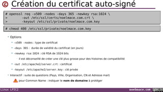 Linux LPIC2 noelmace.com
Création du certificat auto-signé
• Options
 -x509 -nodes : type de certificat
 -days 365 : durée de validité du certificat (en jours)
 -newkey rsa:1024 : clé RSA de 1024 bits
• il est déconseillé de créer une clé plus grosse pour des histoires de compatibilité
 -out /etc/apache2/server.crt : certificat
 -keyout /etc/apache2/server.key : clé privée
• Interactif : suite de questions (Pays, Ville, Organisation, CN et Adresse mail)
pour Common Name : indiquer le nom de domaine à protéger
# openssl req -x509 -nodes -days 365 -newkey rsa:1024 
> -out /etc/ssl/certs/noelmace.com.crt 
> -keyout /etc/ssl/private/noelmace.com.key
# openssl req -x509 -nodes -days 365 -newkey rsa:1024 
> -out /etc/ssl/certs/noelmace.com.crt 
> -keyout /etc/ssl/private/noelmace.com.key
# chmod 400 /etc/ssl/private/noelmace.com.key# chmod 400 /etc/ssl/private/noelmace.com.key
 
