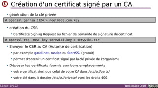 Linux LPIC2 noelmace.com
Création d'un certificat signé par un CA
• génération de la clé privée
• création du CSR
 Certificate Signing Request ou fichier de demande de signature de certificat
• Envoyer le CSR au CA (Autorité de certification)
 par exemple gandi.net, tustico ou StartSSL (gratuit)
 permet d'obtenir un certificat signé par la clé privée de l'organisme
• Déposer les certificats fournis aux bons emplacements
 votre certificat ainsi que celui de votre CA dans /etc/ssl/certs/
 votre clé dans le dossier /etc/ssl/private/ avec les droits 400
# openssl genrsa 1024 > noelmace.com.key# openssl genrsa 1024 > noelmace.com.key
# openssl req -new -key servwiki.key > servwiki.csr# openssl req -new -key servwiki.key > servwiki.csr
 