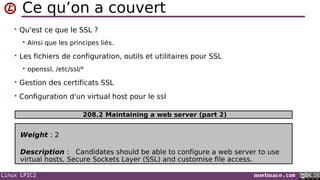 Linux LPIC2 noelmace.com
Ce qu’on a couvert
• Qu'est ce que le SSL ?
 Ainsi que les principes liés.
• Les fichiers de configuration, outils et utilitaires pour SSL
 openssl, /etc/ssl/*
• Gestion des certificats SSL
• Configuration d'un virtual host pour le ssl
Weight : 2
Description : Candidates should be able to configure a web server to use
virtual hosts, Secure Sockets Layer (SSL) and customise file access.
208.2 Maintaining a web server (part 2)
 