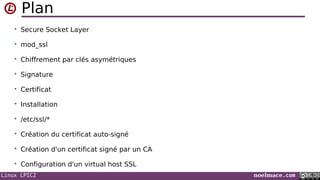 Linux LPIC2 noelmace.com
Plan
• Secure Socket Layer
• mod_ssl
• Chiffrement par clés asymétriques
• Signature
• Certificat
• Installation
• /etc/ssl/*
• Création du certificat auto-signé
• Création d'un certificat signé par un CA
• Configuration d'un virtual host SSL
 