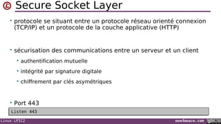 Linux LPIC2 noelmace.com
Secure Socket Layer
• protocole se situant entre un protocole réseau orienté connexion
(TCP/IP) et un protocole de la couche applicative (HTTP)
• sécurisation des communications entre un serveur et un client
 authentification mutuelle
 intégrité par signature digitale
 chiffrement par clés asymétriques
• Port 443
Listen 443Listen 443
 