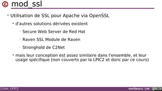 Linux LPIC2 noelmace.com
mod_ssl
• Utilisation de SSL pour Apache via OpenSSL
 d'autres solutions dérivées existent
• Secure Web Server de Red Hat
• Raven SSL Module de Raven
• Stronghold de C2Net
 mais leur conception est assez similaire dans l'ensemble, et leur
usage spécifique (non couverts par la LPIC2 et donc par ce cours)
 