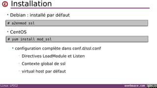 Linux LPIC2 noelmace.com
Installation
• Debian : installé par défaut
• CentOS
 configuration complète dans conf.d/ssl.conf
• Directives LoadModule et Listen
• Contexte global de ssl
• virtual host par défaut
# a2enmod ssl# a2enmod ssl
# yum install mod_ssl# yum install mod_ssl
 
