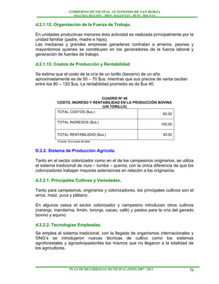 GOBIERNO MUNICIPAL AUTONOMO DE SAN BORJA
                       SEGUNDA SECCIÓN – PROV. BALLIVIAN – BENI – BOLIVIA


d.2.1.12. Organización de la Fuerza de Trabajo.

En unidades productivas menores ésta actividad es realizada principalmente por la
unidad familiar (padre, madre e hijos).
Las medianas y grandes empresas ganaderas contratan a arrieros, peones y
mayordomos quienes se constituyen en los generadores de la fuerza laboral y
generación de fuentes de trabajo.

d.2.1.13. Costos de Producción y Rentabilidad

Se estima que el costo de la cría de un torillo (becerro) de un año
aproximadamente es de 50 – 70 $us. mientras que sus precios de venta oscilan
entre los 80 – 120 $us. La rentabilidad promedio es de $us 40.


                                CUADRO Nº 40
           COSTO, INGRESO Y RENTABILIDAD EN LA PRODUCCIÓN BOVINA
                                (UN TORILLO)
           TOTAL COSTOS ($us.)
                                                            60.00

           TOTAL INGRESOS ($us.)
                                                                            100.00

           TOTAL RENTABILIDAD ($us.)                                         40.00
           Fuente: Encuesta familiar


D.2.2. Sistema de Producción Agrícola.

Tanto en el sector colonizador como en el de los campesinos originarios, se utiliza
el sistema tradicional de roza – tumba – quema, con la única diferencia de que los
colonizadores trabajan mayores extensiones en relación a los originarios.

d.2.2.1. Principales Cultivos y Variedades.

Tanto para campesinos, originarios y colonizadores, los principales cultivos son el
arroz, maíz, yuca y plátano.

En algunos casos el sector colonizador y campesino introducen otros cultivos
(naranja, mandarina, limón, toronja, cacao, café) y pastos para la cría del ganado
bovino y equino.

d.2.2.2. Tecnologías Empleadas.
Se emplea el sistema tradicional, con la llegada de organismos internacionales y
ONG’s se introdujeron nuevas técnicas de cultivo como los sistemas
agroforestales y agrosilvopastoriles los mismos que no llegaron a la totalidad de
los agricultores.



                    PLAN DE DESARROLLO MUNICIPAL (PDM) 2007 - 2011                   76
 