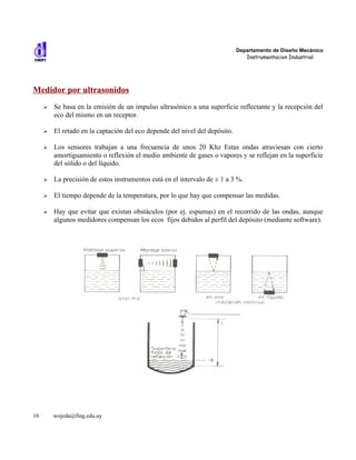 Departamento de Diseño Mecánico
                                                                                Instrumentacion Industrial




Medidor por ultrasonidos
     ➢   Se basa en la emisión de un impulso ultrasónico a una superficie reflectante y la recepción del
         eco del mismo en un receptor.

     ➢   El retado en la captación del eco depende del nivel del depósito.

     ➢   Los sensores trabajan a una frecuencia de unos 20 Khz Estas ondas atraviesan con cierto
         amortiguamiento o reflexión el medio ambiente de gases o vapores y se reflejan en la superficie
         del sólido o del líquido.

     ➢   La precisión de estos instrumentos está en el intervalo de ± 1 a 3 %.

     ➢   El tiempo depende de la temperatura, por lo que hay que compensar las medidas.

     ➢   Hay que evitar que existan obstáculos (por ej. espumas) en el recorrido de las ondas, aunque
         algunos medidores compensan los ecos fijos debidos al perfil del depósito (mediante software).




10       wojeda@fing.edu.uy
 