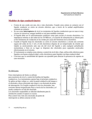 Departamento de Diseño Mecánico
                                                                              Instrumentacion Industrial



Medidor de tipo conductivímetro
     ➢   Consta de una sonda con uno, dos o más electrodos. Cuando estos entran en contacto con el
         líquido conductor se cierra un circuito eléctrico, que a través de la unidad amplificadora
         conmuta un contacto.
     ➢   Se usa como interruptores de nivel en recipientes de líquidos conductores que no sean ni muy
         viscoso ni corrosivos, aunque también se usa para medidas continuas.
     ➢   El líquido debe ser lo suficientemente conductor como para excitar el circuito electrónico. La
         impedancia mínima es del orden de los 20 MΩ/cm, y la tensión de alimentación es alterna para
         evitar fenómenos de oxidación en las sondas por causa del fenómeno de la electrólisis.
     ➢   Cuando el líquido moja los electrodos se cierra el circuito electrónico y circula una corriente
         segura del orden de los 2 mA; el relé electrónico dispone de un temporizador de retardo que
         impide su enclavamiento ante una ola del nivel del líquido o ante cualquier perturbación
         momentánea o bien en su lugar se disponen dos electrodos poco separados enclavados
         eléctricamente en el circuito.
     ➢   El instrumento se emplea como alarma o control de nivel alto y bajo, utiliza relés eléctricos para
         líquidos con buena conductividad y relés electrónicos para líquidos con baja conductividad.
     ➢   Conviene que la sensibilidad del aparato sea ajustable para detectar la presencia de espuma en
         caso necesario.




De fabricante:

Estos interruptores de límite se utilizan
para monitoreo de nivel y control de bombas de líquidos
conductivos. Los instrumentos operan bajo el principio conductivo.
Se aplica un bajo voltaje a.c. entre la pared conductiva del tanque o
el electrodo a tierra (electrodo más largo) y un electrodo de punto
de interrupción. Si el medio conductivo toca los electrodos, una
corriente alterna insignificante fluye a través de los electrodos y el
medio conductivo al relé del electrodo.
Los electrodos suspendidos se adecúan idealmente para la
instalación cuando el espacio es escaso.
Para control min./máx dos electrodos de punto de
interrupción se deben conectar al relé.




11       wojeda@fing.edu.uy
 