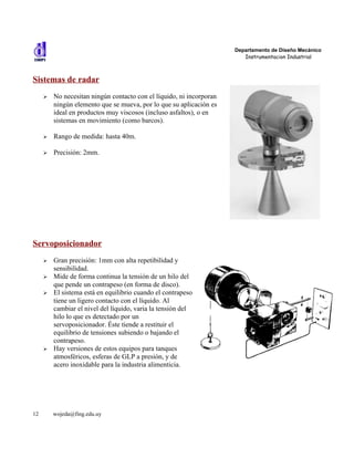 Departamento de Diseño Mecánico
                                                                         Instrumentacion Industrial



Sistemas de radar
     ➢   No necesitan ningún contacto con el líquido, ni incorporan
         ningún elemento que se mueva, por lo que su aplicación es
         ideal en productos muy viscosos (incluso asfaltos), o en
         sistemas en movimiento (como barcos).

     ➢   Rango de medida: hasta 40m.

     ➢   Precisión: 2mm.




Servoposicionador
     ➢   Gran precisión: 1mm con alta repetibilidad y
         sensibilidad.
     ➢   Mide de forma continua la tensión de un hilo del
         que pende un contrapeso (en forma de disco).
     ➢   El sistema está en equilibrio cuando el contrapeso
         tiene un ligero contacto con el líquido. Al
         cambiar el nivel del líquido, varia la tensión del
         hilo lo que es detectado por un
         servoposicionador. Éste tiende a restituir el
         equilibrio de tensiones subiendo o bajando el
         contrapeso.
     ➢   Hay versiones de estos equipos para tanques
         atmosféricos, esferas de GLP a presión, y de
         acero inoxidable para la industria alimenticia.




12       wojeda@fing.edu.uy
 