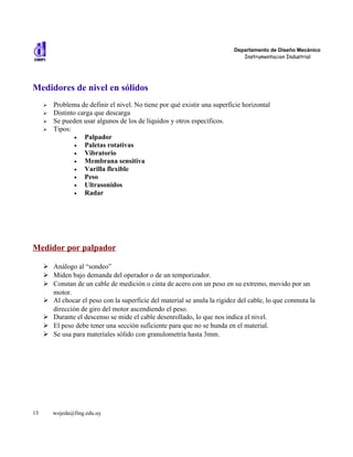 Departamento de Diseño Mecánico
                                                                              Instrumentacion Industrial




Medidores de nivel en sólidos
     ➢   Problema de definir el nivel. No tiene por qué existir una superficie horizontal
     ➢   Distinto carga que descarga
     ➢   Se pueden usar algunos de los de líquidos y otros específicos.
     ➢   Tipos:
                 •  Palpador
                 •  Paletas rotativas
                 •  Vibratorio
                 •  Membrana sensitiva
                 •  Varilla flexible
                 •  Peso
                 •  Ultrasonidos
                 •  Radar




Medidor por palpador

     ➢ Análogo al “sondeo”
     ➢ Miden bajo demanda del operador o de un temporizador.
     ➢ Constan de un cable de medición o cinta de acero con un peso en su extremo, movido por un
       motor.
     ➢ Al chocar el peso con la superficie del material se anula la rigidez del cable, lo que conmuta la
       dirección de giro del motor ascendiendo el peso.
     ➢ Durante el descenso se mide el cable desenrollado, lo que nos indica el nivel.
     ➢ El peso debe tener una sección suficiente para que no se hunda en el material.
     ➢ Se usa para materiales sólido con granulometría hasta 3mm.




13       wojeda@fing.edu.uy
 