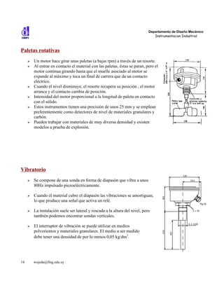 Departamento de Diseño Mecánico
                                                                                 Instrumentacion Industrial



Paletas rotativas
     ➢   Un motor hace girar unas paletas (a bajas rpm) a través de un resorte.
     ➢   Al entrar en contacto el material con las paletas, éstas se paran, pero el
         motor continua girando hasta que el muelle asociado al motor se
         expande al máximo y toca un final de carrera que da un contacto
         eléctrico.
     ➢   Cuando el nivel disminuye, el resorte recupera su posición , el motor
         arranca y el contacto cambia de posición.
     ➢   Intensidad del motor proporcional a la longitud de paleta en contacto
         con el sólido.
     ➢   Estos instrumentos tienen una precisión de unos 25 mm y se emplean
         preferentemente como detectores de nivel de materiales granulares y
         carbón.
     ➢   Pueden trabajar con materiales de muy diversa densidad y existen
         modelos a prueba de explosión.




Vibratorio
     ➢   Se compone de una sonda en forma de diapasón que vibra a unos
         80Hz impulsado piezoeléctricamente.

     ➢   Cuando el material cubre el diapasón las vibraciones se amortiguan,
         lo que produce una señal que activa un relé.

     ➢   La instalación suele ser lateral y roscada a la altura del nivel, pero
         también podemos encontrar sondas verticales.

     ➢   El interruptor de vibración se puede utilizar en medios
         polvorientos y materiales granulares. El medio a ser medido
         debe tener una densidad de por lo menos 0,05 kg/dm3.




14       wojeda@fing.edu.uy
 