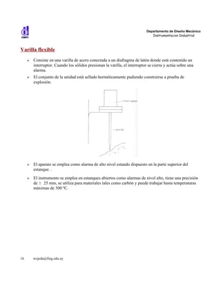 Departamento de Diseño Mecánico
                                                                               Instrumentacion Industrial



Varilla flexible
     ➢   Consiste en una varilla de acero conectada a un diafragma de latón donde está contenido un
         interruptor. Cuando los sólidos presionan la varilla, el interruptor se cierra y actúa sobre una
         alarma.
     ➢   El conjunto de la unidad está sellado herméticamente pudiendo construirse a prueba de
         explosión.




     ➢   El aparato se emplea como alarma de alto nivel estando dispuesto en la parte superior del
         estanque. .
     ➢   El instrumento se emplea en estanques abiertos como alarmas de nivel alto, tiene una precisión
         de ± 25 mm, se utiliza para materiales tales como carbón y puede trabajar hasta temperaturas
         máximas de 300 ºC.




16       wojeda@fing.edu.uy
 