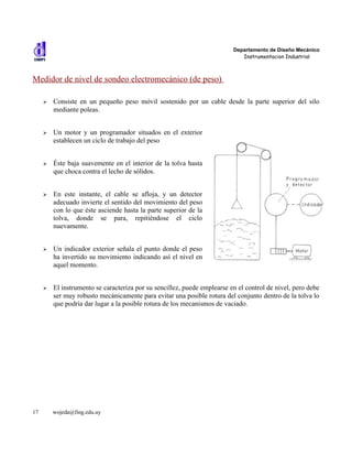 Departamento de Diseño Mecánico
                                                                             Instrumentacion Industrial



Medidor de nivel de sondeo electromecánico (de peso)

     ➢   Consiste en un pequeño peso móvil sostenido por un cable desde la parte superior del silo
         mediante poleas.


     ➢   Un motor y un programador situados en el exterior
         establecen un ciclo de trabajo del peso


     ➢   Éste baja suavemente en el interior de la tolva hasta
         que choca contra el lecho de sólidos.


     ➢   En este instante, el cable se afloja, y un detector
         adecuado invierte el sentido del movimiento del peso
         con lo que éste asciende hasta la parte superior de la
         tolva, donde se para, repitiéndose el ciclo
         nuevamente.


     ➢   Un indicador exterior señala el punto donde el peso
         ha invertido su movimiento indicando así el nivel en
         aquel momento.


     ➢   El instrumento se caracteriza por su sencillez, puede emplearse en el control de nivel, pero debe
         ser muy robusto mecánicamente para evitar una posible rotura del conjunto dentro de la tolva lo
         que podría dar lugar a la posible rotura de los mecanismos de vaciado.




17       wojeda@fing.edu.uy
 