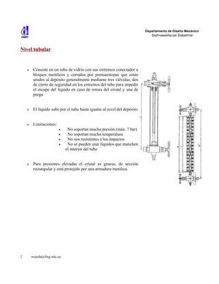 Departamento de Diseño Mecánico
                                                                              Instrumentacion Industrial



Nivel tubular


    ➢    Consiste en un tubo de vidrio con sus extremos conectador a
         bloques metálicos y cerrados por prensaestopas que están
         unidos al depósito generalmente mediante tres válvulas, dos
         de cierre de seguridad en los extremos del tubo para impedir
         el escape del líquido en caso de rotura del cristal y una de
         purga.


    ➢    El líquido sube por el tubo hasta igualar al nivel del depósito


    ➢    Limitaciones:
                         •    No soportan mucha presión (máx. 7 bar)
                         •    No soportan mucha temperatura
                         •    No son resistentes a los impactos
                         •    No se pueden usar líquidos que manchen
                             el interior del tubo


    ➢    Para presiones elevadas el cristal es grueso, de sección
         rectangular y está protejido por una armadura metálica.




2       wojeda@fing.edu.uy
 
