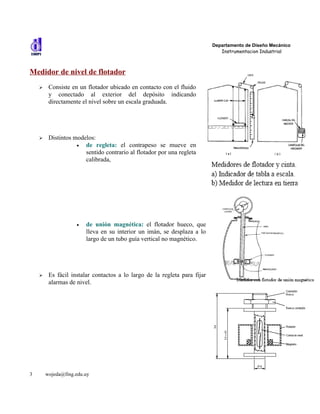 Departamento de Diseño Mecánico
                                                                              Instrumentacion Industrial



Medidor de nivel de flotador
    ➢    Consiste en un flotador ubicado en contacto con el fluido
         y conectado al exterior del depósito indicando
         directamente el nivel sobre un escala graduada.




    ➢    Distintos modelos:
                    •  de regleta: el contrapeso se mueve en
                       sentido contrario al flotador por una regleta
                       calibrada,




                    •   de unión magnética: el flotador hueco, que
                        lleva en su interior un imán, se desplaza a lo
                        largo de un tubo guía vertical no magnético.




    ➢    Es fácil instalar contactos a lo largo de la regleta para fijar
         alarmas de nivel.




3       wojeda@fing.edu.uy
 