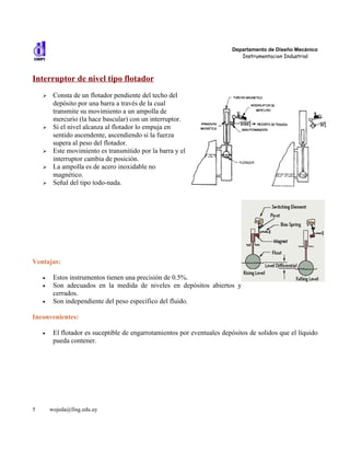 Departamento de Diseño Mecánico
                                                                            Instrumentacion Industrial



Interruptor de nivel tipo flotador
    ➢    Consta de un flotador pendiente del techo del
         depósito por una barra a través de la cual
         transmite su movimiento a un ampolla de
         mercurio (la hace bascular) con un interruptor.
    ➢    Si el nivel alcanza al flotador lo empuja en
         sentido ascendente, ascendiendo si la fuerza
         supera al peso del flotador.
    ➢    Este movimiento es transmitido por la barra y el
         interruptor cambia de posición.
    ➢    La ampolla es de acero inoxidable no
         magnético.
    ➢    Señal del tipo todo-nada.




Ventajas:

    •    Estos instrumentos tienen una precisión de 0.5%.
    •    Son adecuados en la medida de niveles en depósitos abiertos y
         cerrados.
    •    Son independiente del peso específico del fluido.

Inconvenientes:

    •    El flotador es suceptible de engarrotamientos por eventuales depósitos de solidos que el líquido
         pueda contener.




5       wojeda@fing.edu.uy
 