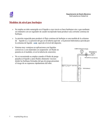 Departamento de Diseño Mecánico
                                                                              Instrumentacion Industrial



Medidor de nivel por burbujeo

    ➢    Se emplea un tubo sumergido en el líquido a cuyo través se hace burbujear aire o gas mediante
         un rotámetro con un regulador de caudal incorporado hasta producir una corriente continua de
         burbujas.

    ➢    La presión requerida para producir el flujo continuo de burbujas es una medida de la columna
         de líquido (i.e. La presion del gas en la tubería equivale a la presion hidrostatica ejercida por
         la columna de líquido        equivale al nivel del deposito.

    ➢    Sistema muy ventajoso en aplicaciones con líquidos
         corrosivos o con materiales en suspensión (el fluido no
         penetra en el medidor, ni en la tubería de conexión).

    ➢    No se recomienda su empleo cuando el fluido de purga
         pejudica al líquido y para fluidos altamente viscosos
         donde las burbujas formadas del gas de purga presentan
         el riesgo de no separarse rápidamente del tubo.




7       wojeda@fing.edu.uy
 