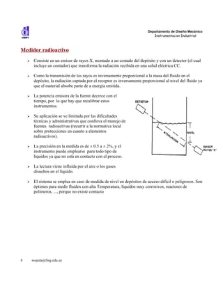 Departamento de Diseño Mecánico
                                                                              Instrumentacion Industrial



Medidor radioactivo
    ➢    Consiste en un emisor de rayos X, montado a un costado del depósito y con un detector (el cual
         incluye un contador) que transforma la radiación recibida en una señal eléctrica CC.

    ➢    Como la transmisión de los rayos es inversamente proporcional a la masa del fluido en el
         depósito, la radiación captada por el receptor es inversamente proporcional al nivel del fluido ya
         que el material absobe parte de a energía emitida.

    ➢    La potencia emisora de la fuente decrece con el
         tiempo, por lo que hay que recalibrar estos
         instrumentos.

    ➢    Su aplicación se ve limitada por las dificultades
         técnicas y administrativas que conlleva el manejo de
         fuentes radioactivas (recurrir a la normativa local
         sobre protecciones en cuanto a elementos
         radioactivos).

    ➢    La precisión en la medida es de ± 0.5 a ± 2%, y el
         instrumento puede emplearse para todo tipo de
         líquidos ya que no está en contacto con el proceso.

    ➢    La lectura viene influida por el aire o los gases
         disueltos en el líquido.

    ➢    El sistema se emplea en caso de medida de nivel en depósitos de acceso difícil o peligrosos. Son
         óptimos para medir fluidos con alta Temperatura, líquidos muy corrosivos, reactores de
         polímeros, ..., porque no existe contacto




8       wojeda@fing.edu.uy
 