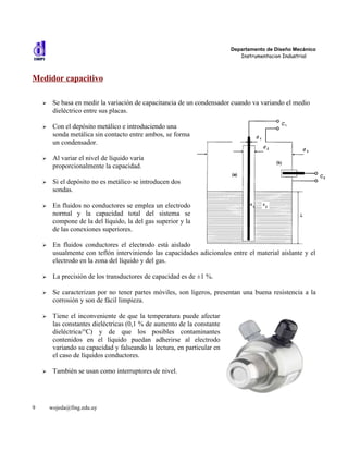 Departamento de Diseño Mecánico
                                                                             Instrumentacion Industrial



Medidor capacitivo

    ➢    Se basa en medir la variación de capacitancia de un condensador cuando va variando el medio
         dieléctrico entre sus placas.

    ➢    Con el depósito metálico e introduciendo una
         sonda metálica sin contacto entre ambos, se forma
         un condensador.

    ➢    Al variar el nivel de líquido varía
         proporcionalmente la capacidad.

    ➢    Si el depósito no es metálico se introducen dos
         sondas.

    ➢    En fluidos no conductores se emplea un electrodo
         normal y la capacidad total del sistema se
         compone de la del líquido, la del gas superior y la
         de las conexiones superiores.

    ➢    En fluidos conductores el electrodo está aislado
         usualmente con teflón interviniendo las capacidades adicionales entre el material aislante y el
         electrodo en la zona del líquido y del gas.

    ➢    La precisión de los transductores de capacidad es de ±1 %.

    ➢    Se caracterizan por no tener partes móviles, son ligeros, presentan una buena resistencia a la
         corrosión y son de fácil limpieza.

    ➢    Tiene el inconveniente de que la temperatura puede afectar
         las constantes dieléctricas (0,1 % de aumento de la constante
         dieléctrica/°C) y de que los posibles contaminantes
         contenidos en el líquido puedan adherirse al electrodo
         variando su capacidad y falseando la lectura, en particular en
         el caso de líquidos conductores.

    ➢    También se usan como interruptores de nivel.




9       wojeda@fing.edu.uy
 