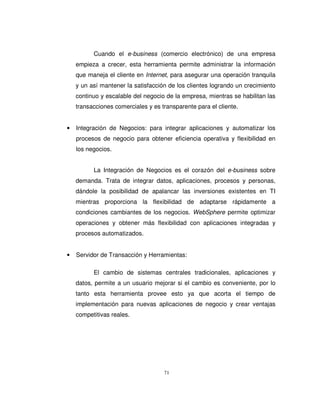 71
Cuando el e-business (comercio electrónico) de una empresa
empieza a crecer, esta herramienta permite administrar la información
que maneja el cliente en Internet, para asegurar una operación tranquila
y un así mantener la satisfacción de los clientes logrando un crecimiento
continuo y escalable del negocio de la empresa, mientras se habilitan las
transacciones comerciales y es transparente para el cliente.
• Integración de Negocios: para integrar aplicaciones y automatizar los
procesos de negocio para obtener eficiencia operativa y flexibilidad en
los negocios.
La Integración de Negocios es el corazón del e-business sobre
demanda. Trata de integrar datos, aplicaciones, procesos y personas,
dándole la posibilidad de apalancar las inversiones existentes en TI
mientras proporciona la flexibilidad de adaptarse rápidamente a
condiciones cambiantes de los negocios. WebSphere permite optimizar
operaciones y obtener más flexibilidad con aplicaciones integradas y
procesos automatizados.
• Servidor de Transacción y Herramientas:
El cambio de sistemas centrales tradicionales, aplicaciones y
datos, permite a un usuario mejorar si el cambio es conveniente, por lo
tanto esta herramienta provee esto ya que acorta el tiempo de
implementación para nuevas aplicaciones de negocio y crear ventajas
competitivas reales.
 